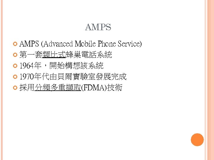 AMPS (Advanced Mobile Phone Service) 第一套類比式蜂巢電話系統 1964年，開始構想該系統 1970年代由貝爾實驗室發展完成 採用分頻多重擷取(FDMA)技術 