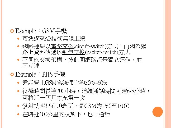  Example：GSM手機 可透過WAP技術無線上網 網路連線以電路交換(circuit-switch)方式，而網際網 路上資料傳遞以封包交換(packet-switch)方式 不同的交換架構，彼此間網路都是獨立運作，並 不互連 Example：PHS手機 通話費比GSM系統便宜約50%~60% 待機時間長達 700小時，連續通話時間可達 6 -8小時， 可將近一個月才充電一次