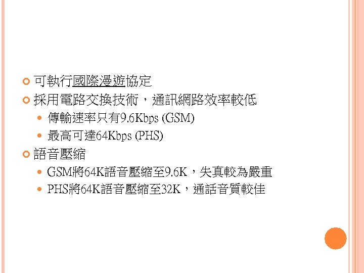  可執行國際漫遊協定 採用電路交換技術，通訊網路效率較低 傳輸速率只有9. 6 Kbps (GSM) 最高可達 64 Kbps (PHS) 語音壓縮 GSM將64 K語音壓縮至