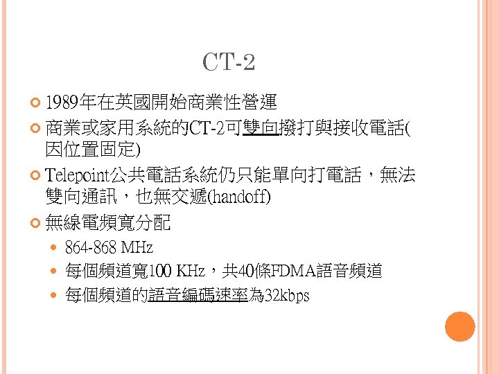 CT-2 1989年在英國開始商業性營運 商業或家用系統的CT-2可雙向撥打與接收電話( 因位置固定) Telepoint公共電話系統仍只能單向打電話，無法 雙向通訊，也無交遞(handoff) 無線電頻寬分配 864 -868 MHz 每個頻道寬 100 KHz，共 40條FDMA語音頻道