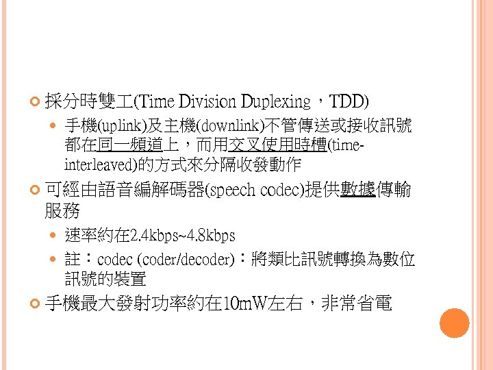  採分時雙 (Time Division Duplexing，TDD) 手機(uplink)及主機(downlink)不管傳送或接收訊號 都在同一頻道上，而用交叉使用時槽(timeinterleaved)的方式來分隔收發動作 可經由語音編解碼器(speech codec)提供數據傳輸 服務 速率約在 2. 4 kbps~4.