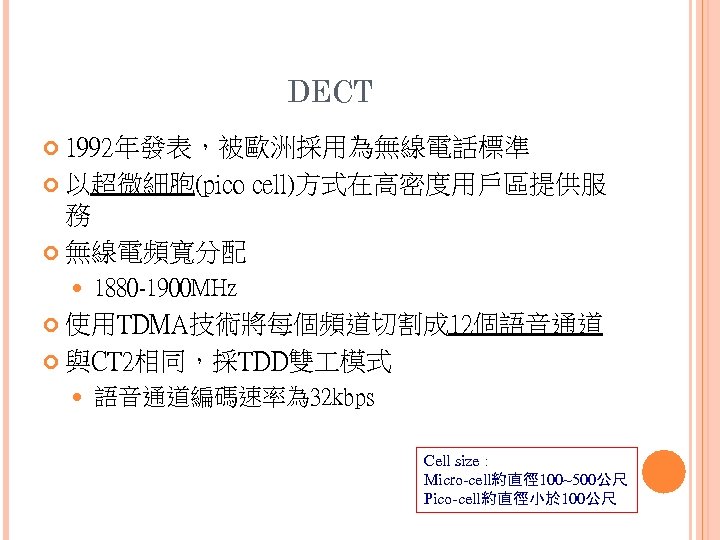 DECT 1992年發表，被歐洲採用為無線電話標準 以超微細胞(pico cell)方式在高密度用戶區提供服 務 無線電頻寬分配 1880 -1900 MHz 使用TDMA技術將每個頻道切割成 12個語音通道 與CT 2相同，採TDD雙 模式