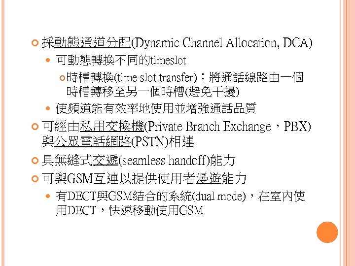  採動態通道分配(Dynamic Channel Allocation, DCA) 可動態轉換不同的timeslot 時槽轉換(time slot transfer)：將通話線路由一個 時槽轉移至另一個時槽(避免干擾) 使頻道能有效率地使用並增強通話品質 可經由私用交換機(Private Branch Exchange，PBX)