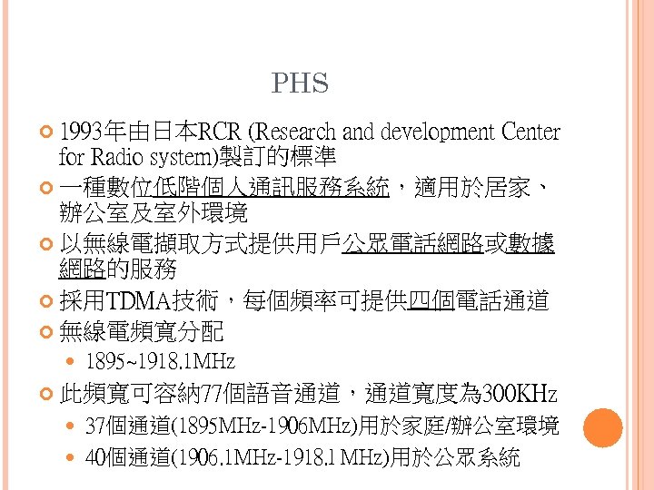 PHS 1993年由日本RCR (Research and development Center for Radio system)製訂的標準 一種數位低階個人通訊服務系統，適用於居家、 辦公室及室外環境 以無線電擷取方式提供用戶公眾電話網路或數據 網路的服務 採用TDMA技術，每個頻率可提供四個電話通道
