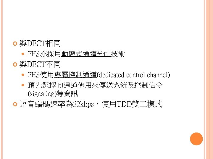  與DECT相同 PHS亦採用動態式通道分配技術 與DECT不同 PHS使用專屬控制通道(dedicated control channel) 預先選擇的通道係用來傳送系統及控制信令 (signaling)等資訊 語音編碼速率為 32 kbps，使用TDD雙 模式 