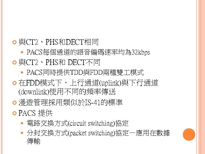  與CT 2、PHS和DECT相同 PACS每個通道的語音編碼速率均為 32 kbps 與CT 2、PHS和 DECT不同 PACS同時提供TDD與FDD兩種雙 模式 在FDD模式下，上行通道(uplink)與下行通道 (downlink)使用不同的頻率傳送 漫遊管理採用類似於IS-41的標準