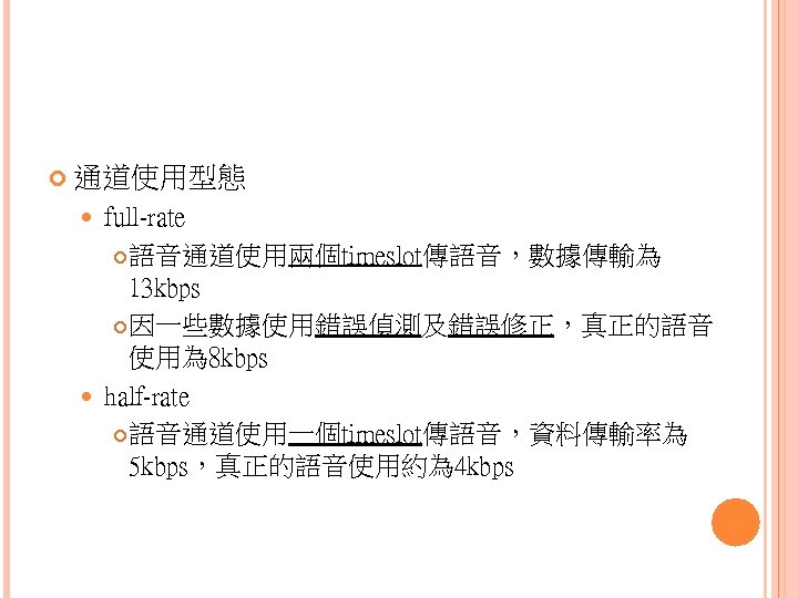  通道使用型態 full-rate 語音通道使用兩個timeslot傳語音，數據傳輸為 13 kbps 因一些數據使用錯誤偵測及錯誤修正，真正的語音 使用為 8 kbps half-rate 語音通道使用一個timeslot傳語音，資料傳輸率為 5 kbps，真正的語音使用約為