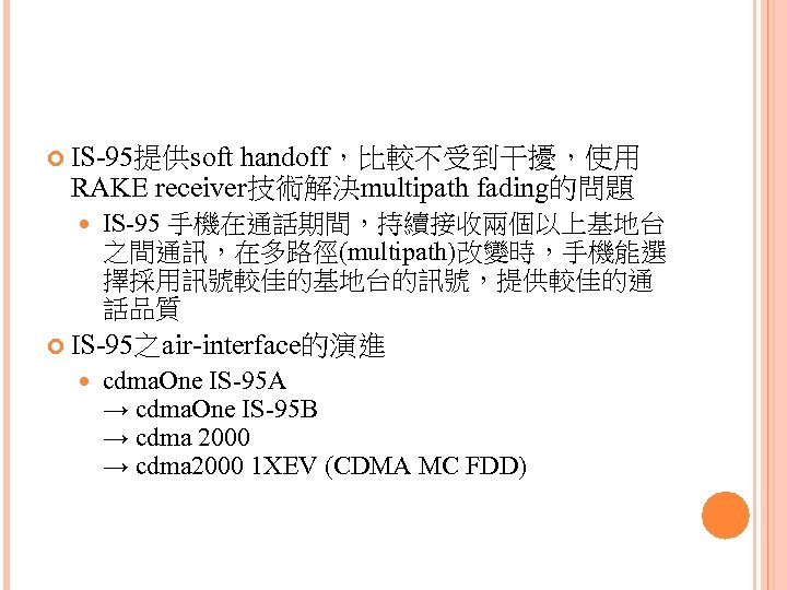  IS-95提供soft handoff，比較不受到干擾，使用 RAKE receiver技術解決multipath fading的問題 IS-95 手機在通話期間，持續接收兩個以上基地台 之間通訊，在多路徑(multipath)改變時，手機能選 擇採用訊號較佳的基地台的訊號，提供較佳的通 話品質 IS-95之air-interface的演進 cdma. One