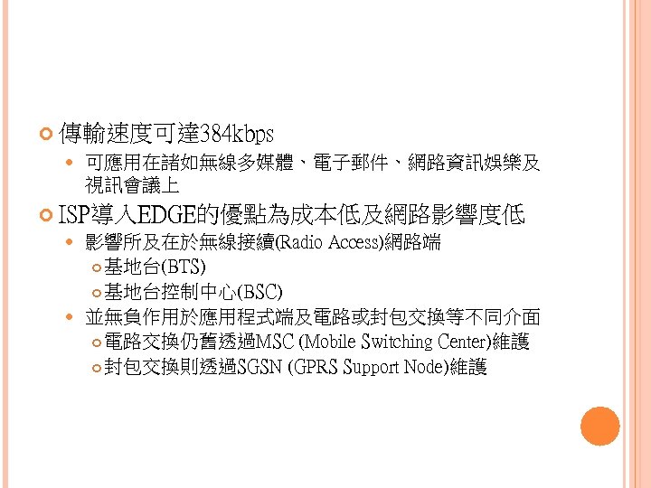  傳輸速度可達 384 kbps 可應用在諸如無線多媒體、電子郵件、網路資訊娛樂及 視訊會議上 ISP導入EDGE的優點為成本低及網路影響度低 影響所及在於無線接續(Radio Access)網路端 基地台(BTS) 基地台控制中心(BSC) 並無負作用於應用程式端及電路或封包交換等不同介面 電路交換仍舊透過MSC (Mobile