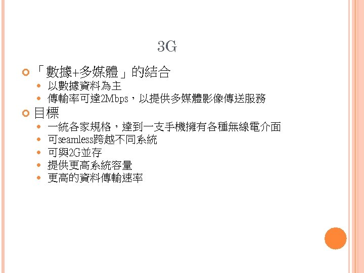 3 G 「數據+多媒體」的結合 以數據資料為主 傳輸率可達 2 Mbps，以提供多媒體影像傳送服務 目標 一統各家規格，達到一支手機擁有各種無線電介面 可seamless跨越不同系統 可與2 G並存 提供更高系統容量 更高的資料傳輸速率