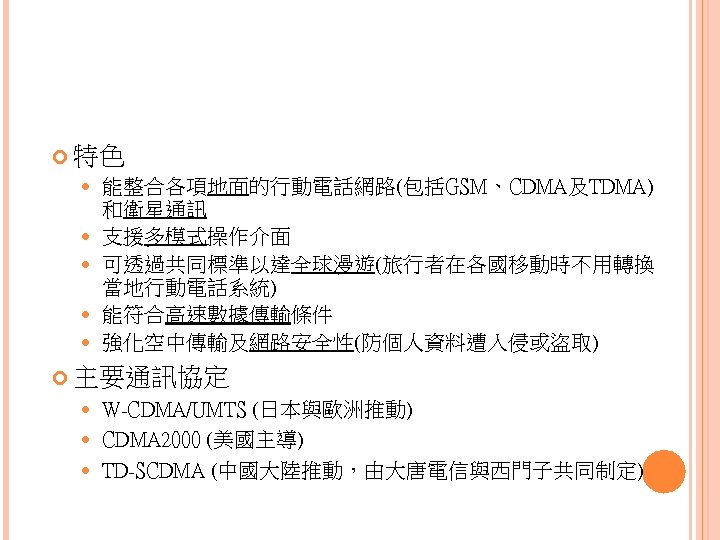  特色 能整合各項地面的行動電話網路(包括GSM、CDMA及TDMA) 和衛星通訊 支援多模式操作介面 可透過共同標準以達全球漫遊(旅行者在各國移動時不用轉換 當地行動電話系統) 能符合高速數據傳輸條件 強化空中傳輸及網路安全性(防個人資料遭入侵或盜取) 主要通訊協定 W-CDMA/UMTS (日本與歐洲推動) CDMA 2000