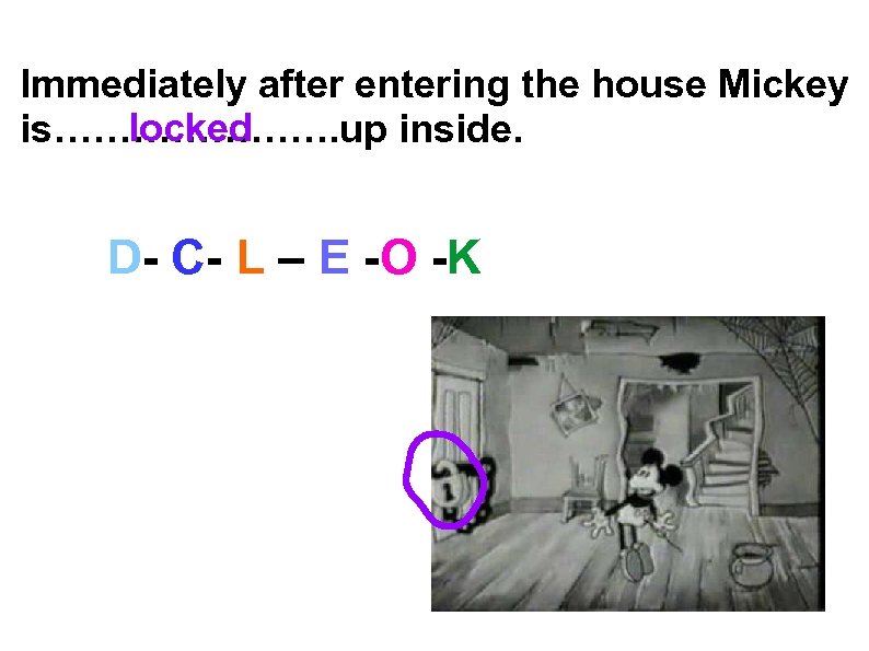 Immediately after entering the house Mickey locked is…………………. up inside. D- C- L –