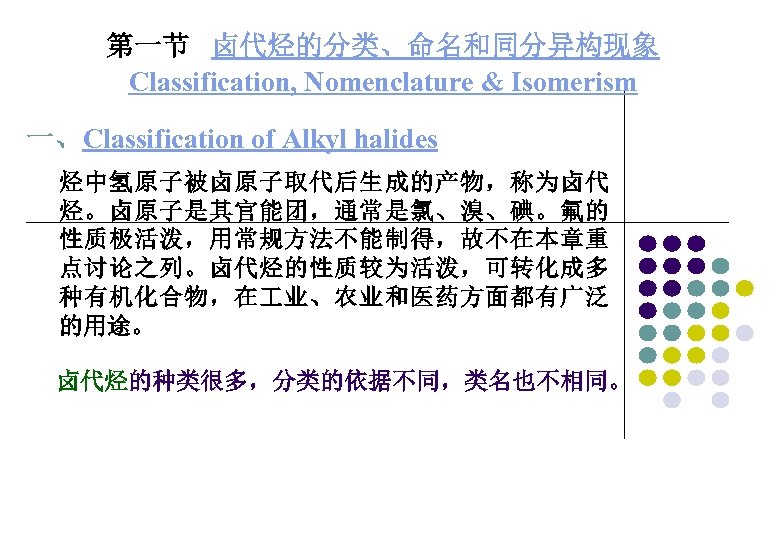 第一节 卤代烃的分类、命名和同分异构现象 Classification, Nomenclature & Isomerism 一、Classification of Alkyl halides 烃中氢原子被卤原子取代后生成的产物，称为卤代 烃。卤原子是其官能团，通常是氯、溴、碘。氟的 性质极活泼，用常规方法不能制得，故不在本章重 点讨论之列。卤代烃的性质较为活泼，可转化成多