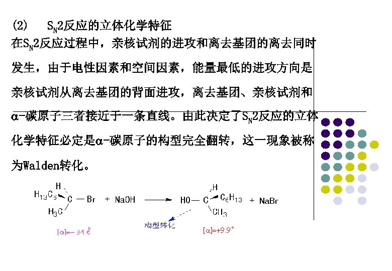 (2) SN 2反应的立体化学特征 在SN 2反应过程中，亲核试剂的进攻和离去基团的离去同时 发生，由于电性因素和空间因素，能量最低的进攻方向是 亲核试剂从离去基团的背面进攻，离去基团、亲核试剂和 -碳原子三者接近于一条直线。由此决定了SN 2反应的立体 化学特征必定是 -碳原子的构型完全翻转，这一现象被称 为Walden转化。 