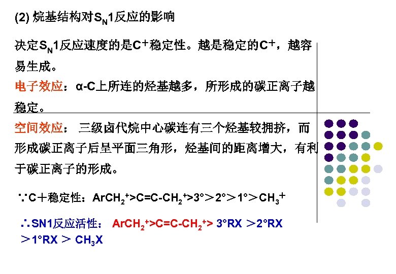 (2) 烷基结构对SN 1反应的影响 决定SN 1反应速度的是C＋稳定性。越是稳定的C＋，越容 易生成。 电子效应：α-C上所连的烃基越多，所形成的碳正离子越 稳定。 空间效应： 三级卤代烷中心碳连有三个烃基较拥挤，而 形成碳正离子后呈平面三角形，烃基间的距离增大，有利 于碳正离子的形成。 ∵C＋稳定性：Ar. CH