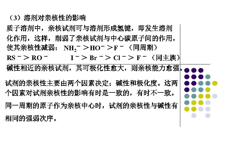 （3）溶剂对亲核性的影响 质子溶剂中，亲核试剂可与溶剂形成氢键，即发生溶剂 化作用，这样，削弱了亲核试剂与中心碳原子间的作用， 使其亲核性减弱： NH 2－ ＞HO－ ＞F － （同周期） RS － ＞ RO