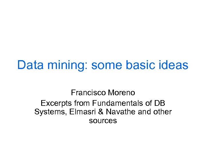 Data mining: some basic ideas Francisco Moreno Excerpts from Fundamentals of DB Systems, Elmasri