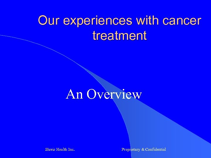 Our experiences with cancer treatment An Overview Shreis Health Inc. Proprietary & Confidential 
