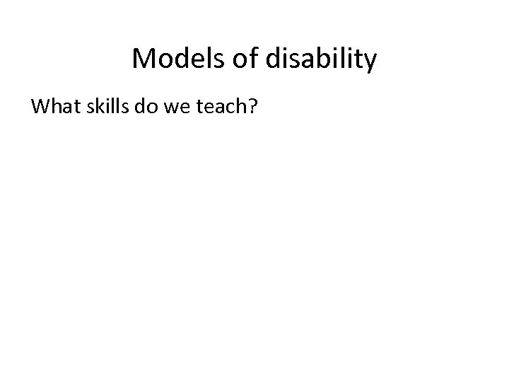 Models of disability What skills do we teach? 