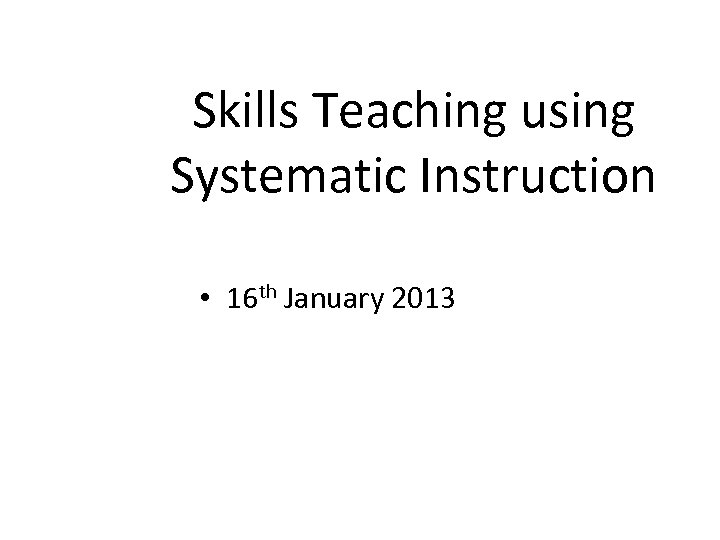 Skills Teaching using Systematic Instruction • 16 th January 2013 