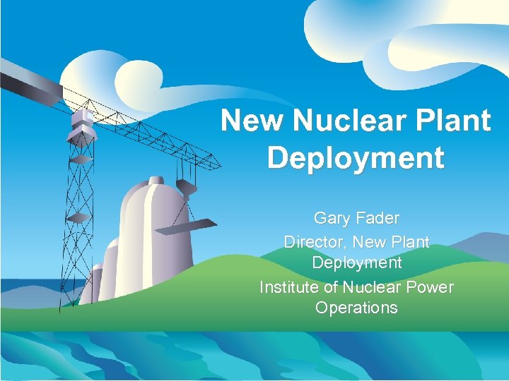 New Nuclear Plant Deployment Gary Fader Director, New Plant Deployment Institute of Nuclear Power