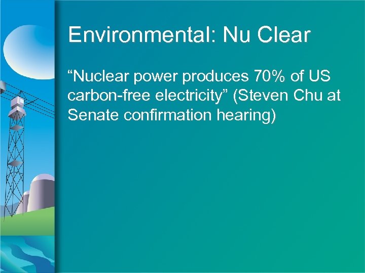 Environmental: Nu Clear “Nuclear power produces 70% of US carbon-free electricity” (Steven Chu at