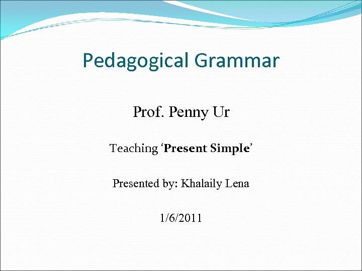 Pedagogical Grammar Prof. Penny Ur Teaching ‘Present Simple’ Presented by: Khalaily Lena 1/6/2011 