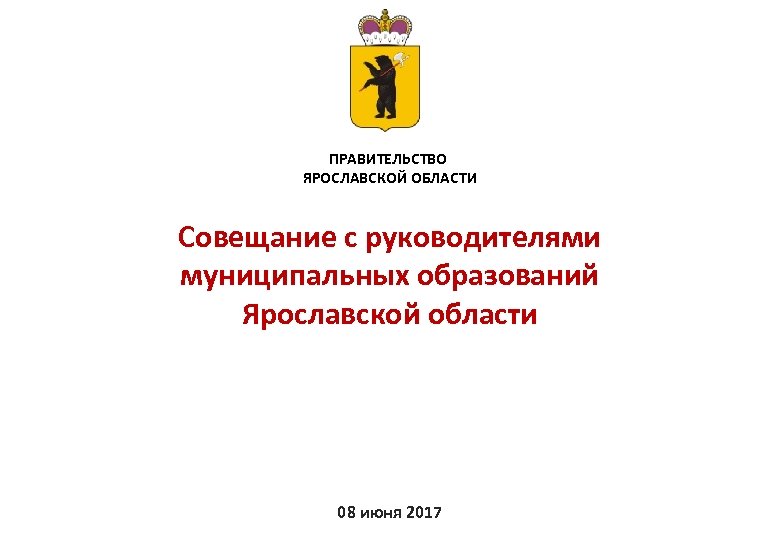 ПРАВИТЕЛЬСТВО ЯРОСЛАВСКОЙ ОБЛАСТИ Совещание с руководителями муниципальных образований Ярославской области 08 июня 2017 