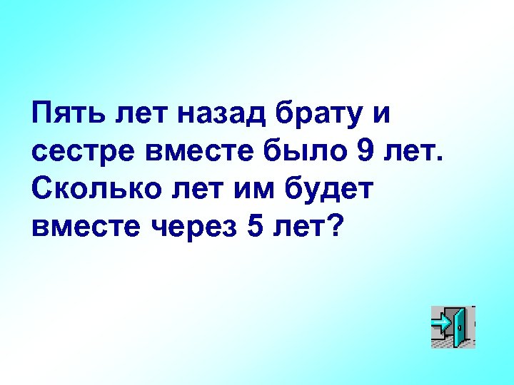 Пять лет назад брату и сестре вместе было 9 лет. Сколько лет им будет