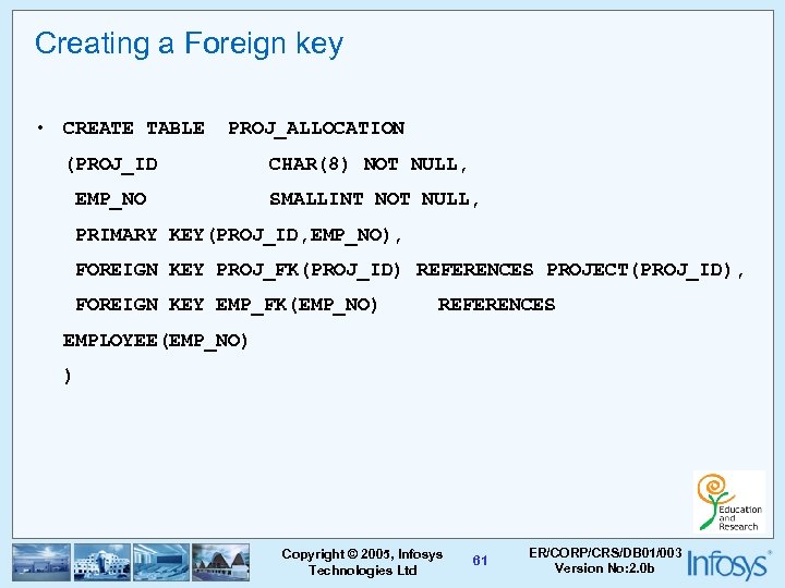 Creating a Foreign key • CREATE TABLE PROJ_ALLOCATION (PROJ_ID EMP_NO CHAR(8) NOT NULL, SMALLINT