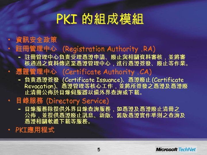 PKI 的組成模組 • 資訊安全政策 • 註冊管理中心 (Registration Authority， RA) – 註冊管理中心負責受理憑證申請、廢止與相關資料審核，並將審 核通過之資料傳送至憑證管理中心，進行憑證簽發、廢止等作業。 • 憑證管理中心