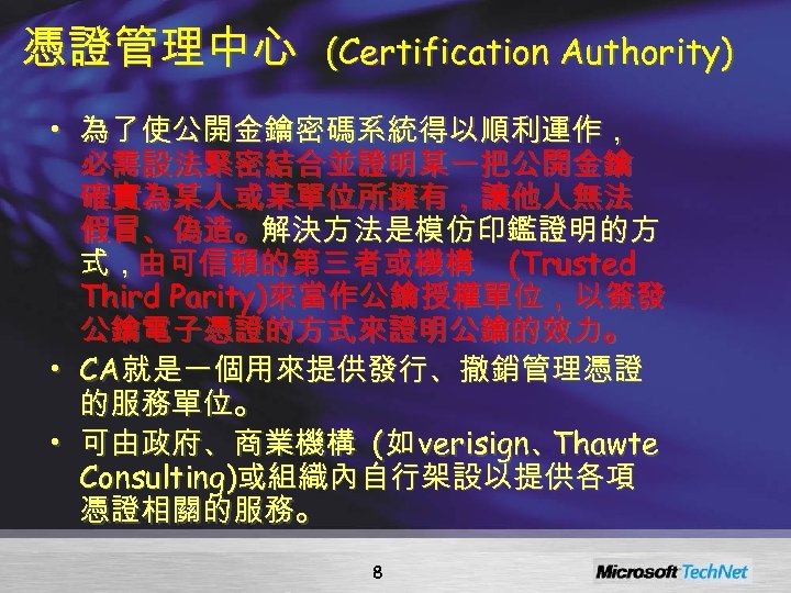 憑證管理中心 (Certification Authority) • 為了使公開金鑰密碼系統得以順利運作， 必需設法緊密結合並證明某一把公開金鑰 確實為某人或某單位所擁有，讓他人無法 假冒、偽造。解決方法是模仿印鑑證明的方 式，由可信賴的第三者或機構 (Trusted Third Parity)來當作公鑰授權單位，以簽發 公鑰電子憑證的方式來證明公鑰的效力。 •