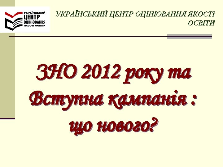 УКРАЇНСЬКИЙ ЦЕНТР ОЦІНЮВАННЯ ЯКОСТІ ОСВІТИ ЗНО 2012 року та Вступна кампанія : що нового?