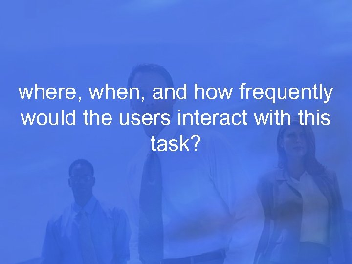 where, when, and how frequently would the users interact with this task? 