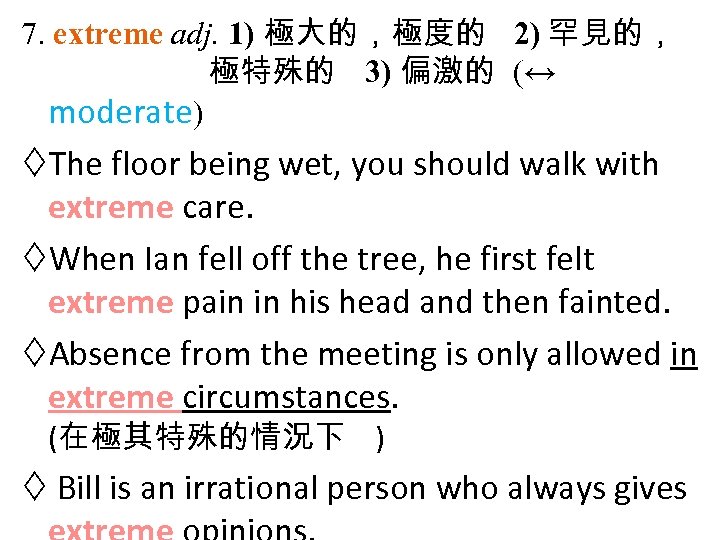 7. extreme adj. 1) 極大的，極度的 2) 罕見的， 極特殊的 3) 偏激的 (↔ moderate) The floor