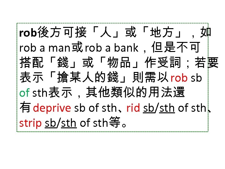 rob後方可接「人」或「地方」，如 rob a man或 rob a bank，但是不可 搭配「錢」或「物品」作受詞；若要 表示「搶某人的錢」則需以 rob sb of sth表示，其他類似的用法還 有