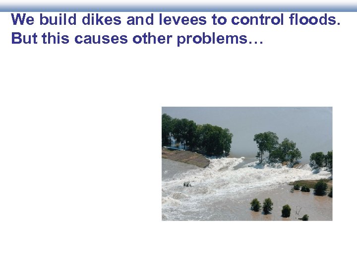 We build dikes and levees to control floods. But this causes other problems… 