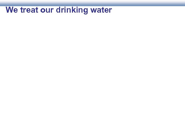 We treat our drinking water 