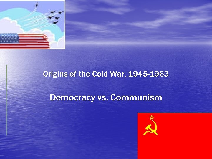 Origins of the Cold War, 1945 -1963 Democracy vs. Communism 