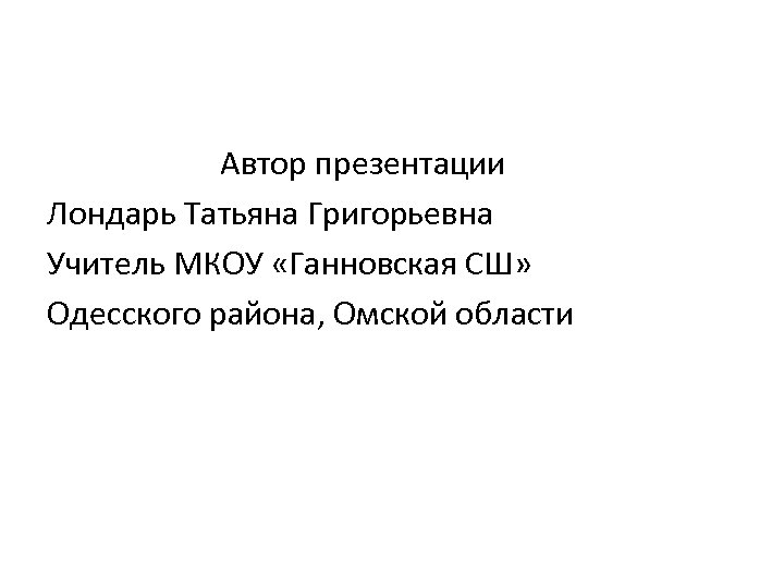 Автор презентации Лондарь Татьяна Григорьевна Учитель МКОУ «Ганновская СШ» Одесского района, Омской области 