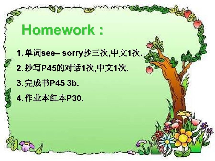 Homework : 1. 单词see– sorry抄三次, 中文1次. 2. 抄写P 45的对话 1次, 中文1次. 3. 完成书P 45