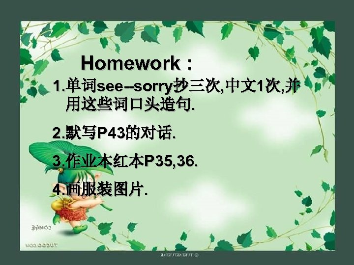 Homework : 1. 单词see--sorry抄三次, 中文1次, 并 用这些词口头造句. 2. 默写P 43的对话. 3. 作业本红本P 35, 36.