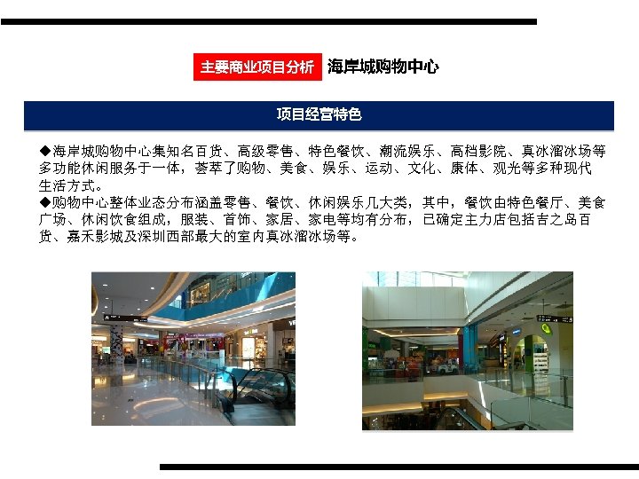 主要商业项目分析 海岸城购物中心 项目经营特色 u海岸城购物中心集知名百货、高级零售、特色餐饮、潮流娱乐、高档影院、真冰溜冰场等 多功能休闲服务于一体，荟萃了购物、美食、娱乐、运动、文化、康体、观光等多种现代 生活方式。 u购物中心整体业态分布涵盖零售、餐饮、休闲娱乐几大类，其中，餐饮由特色餐厅、美食 广场、休闲饮食组成，服装、首饰、家居、家电等均有分布，已确定主力店包括吉之岛百 货、嘉禾影城及深圳西部最大的室内真冰溜冰场等。 