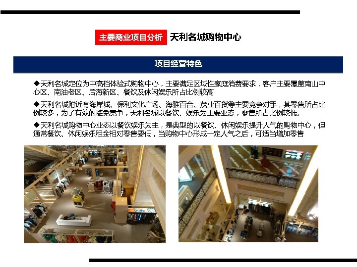 主要商业项目分析 天利名城购物中心 项目经营特色 u天利名城定位为中高档体验式购物中心，主要满足区域性家庭消费要求，客户主要覆盖南山中 心区、南油老区、后海新区、餐饮及休闲娱乐所占比例较高 u天利名城附近有海岸城、保利文化广场、海雅百合、茂业百货等主要竞争对手，其零售所占比 例较多，为了有效的避免竞争，天利名城以餐饮、娱乐为主要业态，零售所占比例较低。 u天利名城购物中心业态以餐饮娱乐为主，是典型的以餐饮、休闲娱乐提升人气的购物中心，但 通常餐饮、休闲娱乐租金相对零售要低，当购物中心形成一定人气之后，可适当增加零售 
