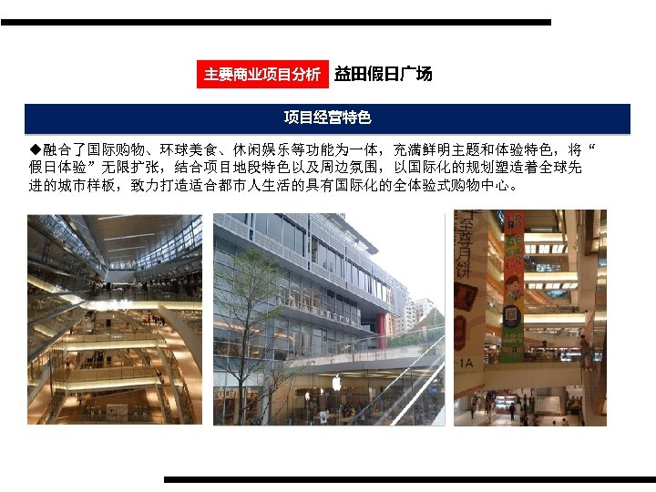 主要商业项目分析 益田假日广场 项目经营特色 u融合了国际购物、环球美食、休闲娱乐等功能为一体，充满鲜明主题和体验特色，将“ 假日体验”无限扩张，结合项目地段特色以及周边氛围，以国际化的规划塑造着全球先 进的城市样板，致力打造适合都市人生活的具有国际化的全体验式购物中心。 