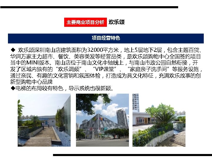 主要商业项目分析 欢乐颂 项目经营特色 u 欢乐颂深圳南山店建筑面积为 32000平方米，地上5层地下2层，包含主题百货、 华润万家主力超市、餐饮、美容美发等经营品类，是欢乐颂购物中心全国签约项目 当中的MINI版本。南山店位于南山文化中轴线上，与南山市政公园自然衔接，开 发了区域内独有的“欢乐调频”、“VIP课堂”、“家庭亲子洗手间”等服务设施， 通过亲民、有趣的文化营销和氛围体验，打造成为具文化特征，充满欢乐故事的创 新型购物中心品牌 u电梯的布局较有特色，导示系统也很新颖。 