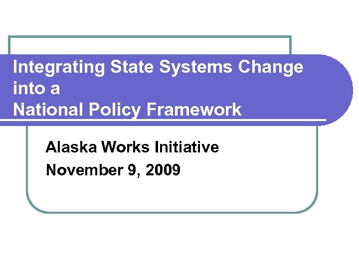 Integrating State Systems Change into a National Policy Framework Alaska Works Initiative November 9,