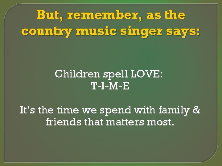 But, remember, as the country music singer says: Children spell LOVE: T-I-M-E It’s the