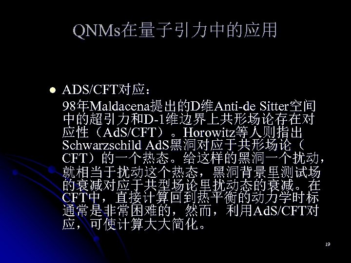 QNMs在量子引力中的应用 l ADS/CFT对应： 98年Maldacena提出的D维Anti-de Sitter空间 中的超引力和D-1维边界上共形场论存在对 应性（Ad. S/CFT）。Horowitz等人则指出 Schwarzschild Ad. S黑洞对应于共形场论（ CFT）的一个热态。给这样的黑洞一个扰动， 就相当于扰动这个热态，黑洞背景里测试场 的衰减对应于共型场论里扰动态的衰减。在