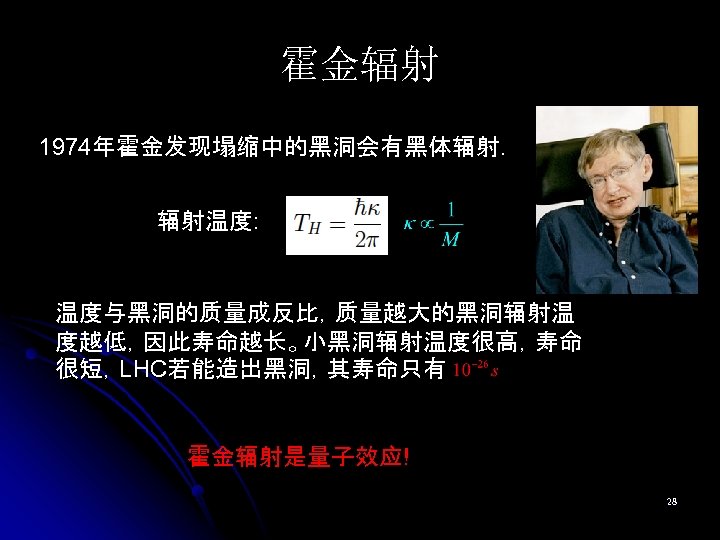 霍金辐射 1974年霍金发现塌缩中的黑洞会有黑体辐射. 辐射温度: 温度与黑洞的质量成反比，质量越大的黑洞辐射温 度越低，因此寿命越长。小黑洞辐射温度很高，寿命 很短，LHC若能造出黑洞，其寿命只有 霍金辐射是量子效应! 28 